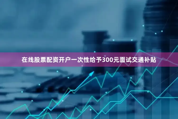 在线股票配资开户一次性给予300元面试交通补贴