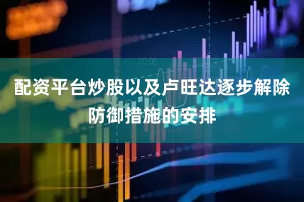 配资平台炒股以及卢旺达逐步解除防御措施的安排