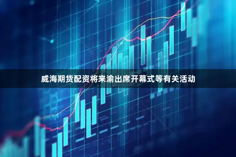 威海期货配资将来渝出席开幕式等有关活动