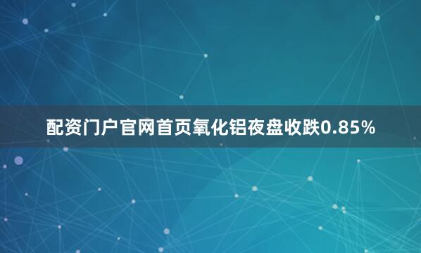 配资门户官网首页氧化铝夜盘收跌0.85%
