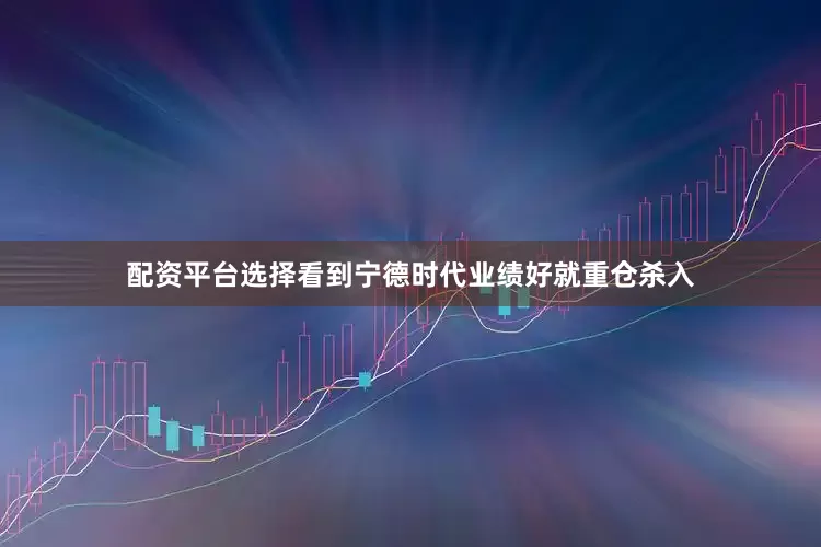 配资平台选择看到宁德时代业绩好就重仓杀入