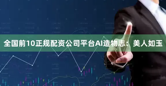全国前10正规配资公司平台AI造物志：美人如玉