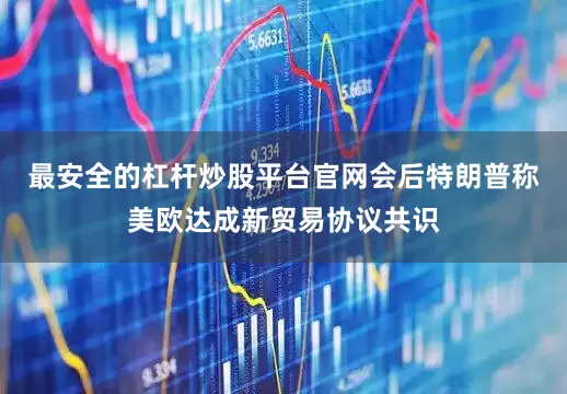 最安全的杠杆炒股平台官网会后特朗普称美欧达成新贸易协议共识
