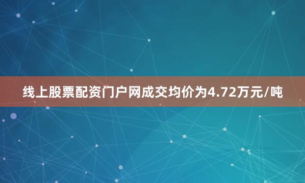 线上股票配资门户网成交均价为4.72万元/吨