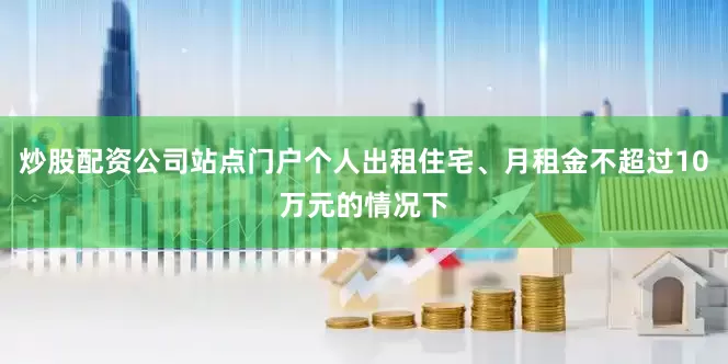 炒股配资公司站点门户个人出租住宅、月租金不超过10万元的情况下