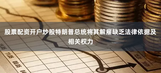 股票配资开户炒股特朗普总统将其解雇缺乏法律依据及相关权力