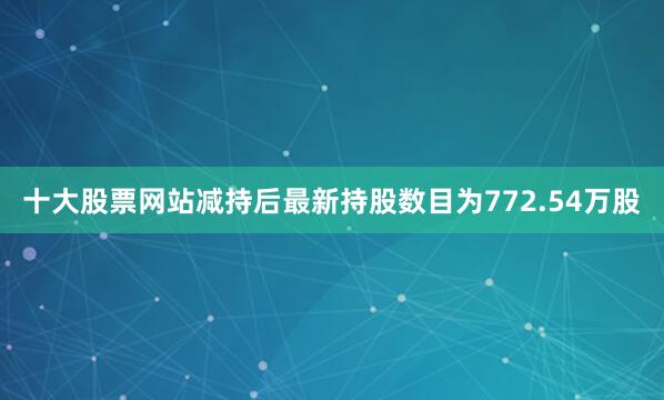 十大股票网站减持后最新持股数目为772.54万股